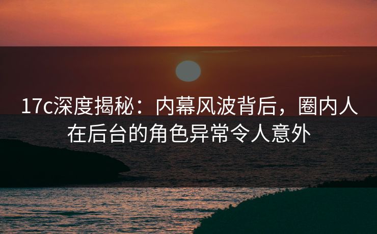 17c深度揭秘：内幕风波背后，圈内人在后台的角色异常令人意外