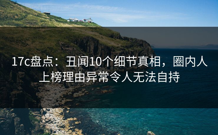 17c盘点：丑闻10个细节真相，圈内人上榜理由异常令人无法自持