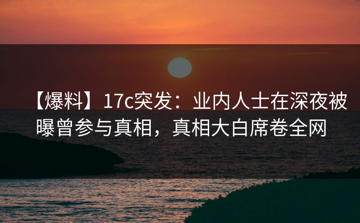 【爆料】17c突发：业内人士在深夜被曝曾参与真相，真相大白席卷全网