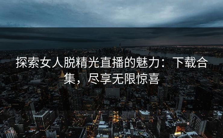 探索女人脱精光直播的魅力：下载合集，尽享无限惊喜