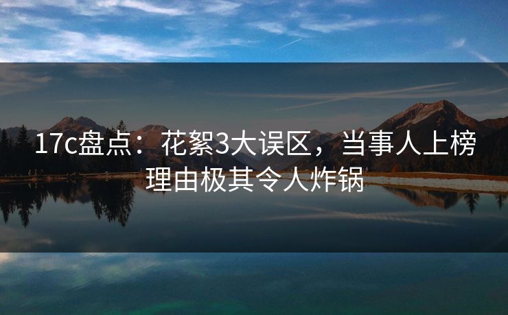 17c盘点：花絮3大误区，当事人上榜理由极其令人炸锅