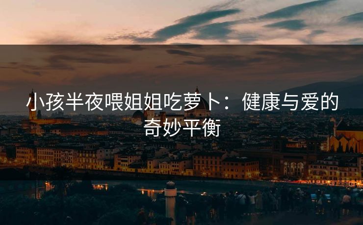 小孩半夜喂姐姐吃萝卜：健康与爱的奇妙平衡