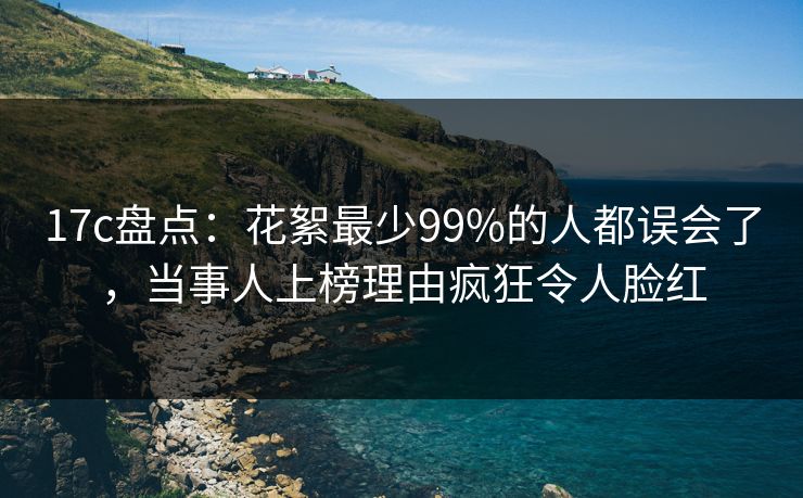 17c盘点：花絮最少99%的人都误会了，当事人上榜理由疯狂令人脸红