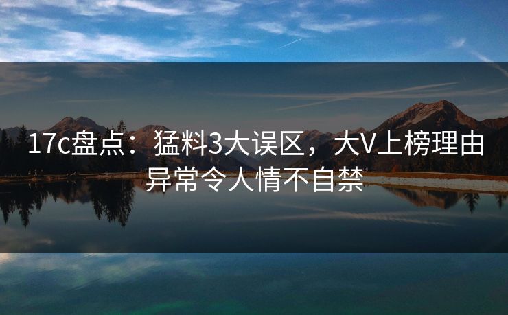 17c盘点：猛料3大误区，大V上榜理由异常令人情不自禁