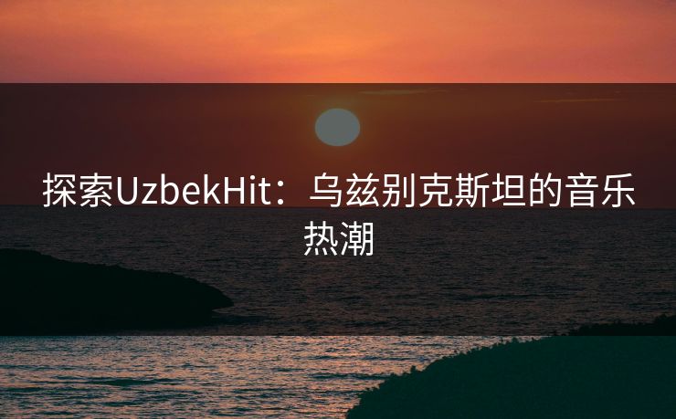 探索UzbekHit：乌兹别克斯坦的音乐热潮