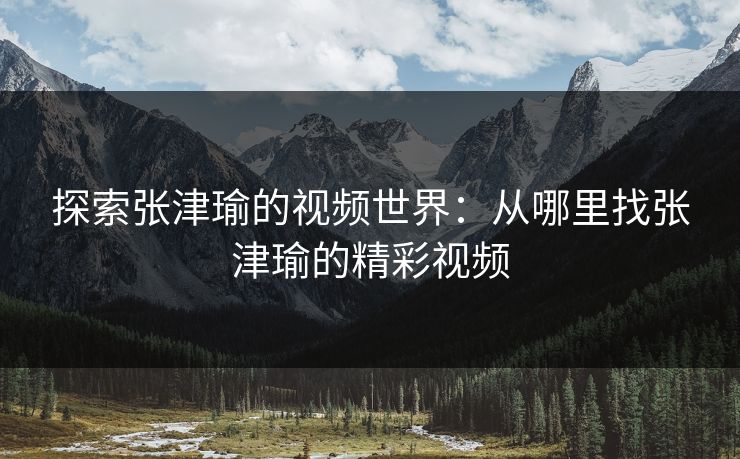 探索张津瑜的视频世界：从哪里找张津瑜的精彩视频