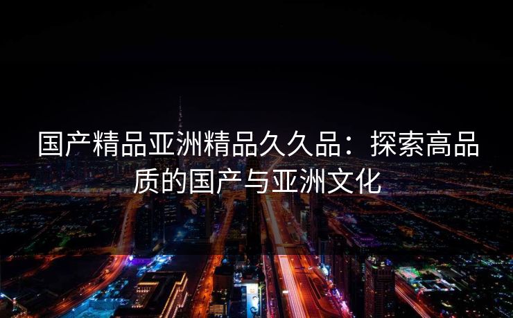 国产精品亚洲精品久久品：探索高品质的国产与亚洲文化
