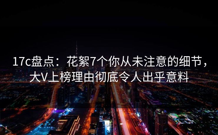 17c盘点：花絮7个你从未注意的细节，大V上榜理由彻底令人出乎意料