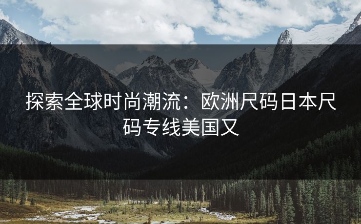 探索全球时尚潮流：欧洲尺码日本尺码专线美国又