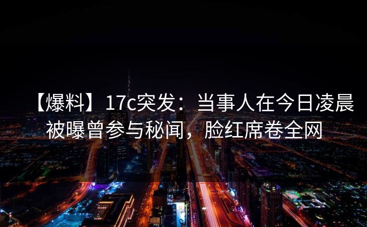 【爆料】17c突发：当事人在今日凌晨被曝曾参与秘闻，脸红席卷全网