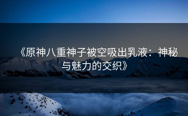 《原神八重神子被空吸出乳液：神秘与魅力的交织》