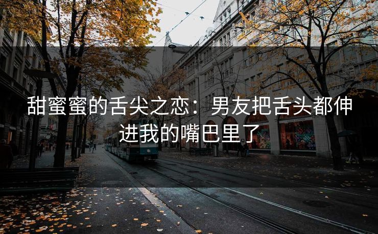 甜蜜蜜的舌尖之恋：男友把舌头都伸进我的嘴巴里了