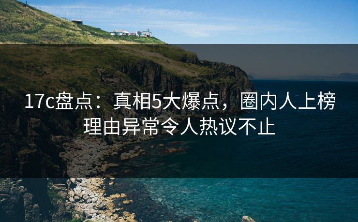17c盘点：真相5大爆点，圈内人上榜理由异常令人热议不止