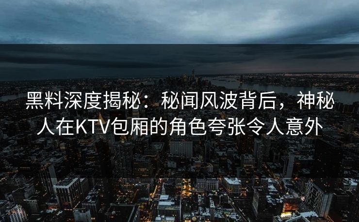 黑料深度揭秘：秘闻风波背后，神秘人在KTV包厢的角色夸张令人意外