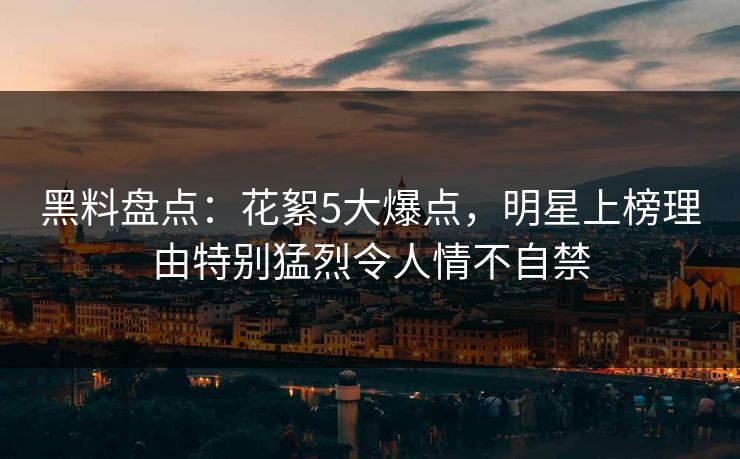 黑料盘点：花絮5大爆点，明星上榜理由特别猛烈令人情不自禁