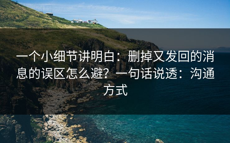 一个小细节讲明白：删掉又发回的消息的误区怎么避？一句话说透：沟通方式