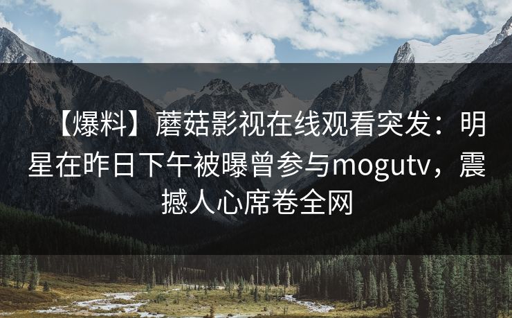 【爆料】蘑菇影视在线观看突发：明星在昨日下午被曝曾参与mogutv，震撼人心席卷全网