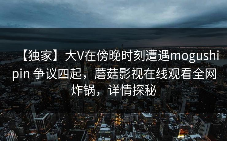 【独家】大V在傍晚时刻遭遇mogushipin 争议四起，蘑菇影视在线观看全网炸锅，详情探秘
