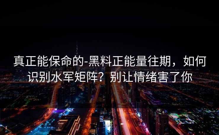 真正能保命的-黑料正能量往期，如何识别水军矩阵？别让情绪害了你