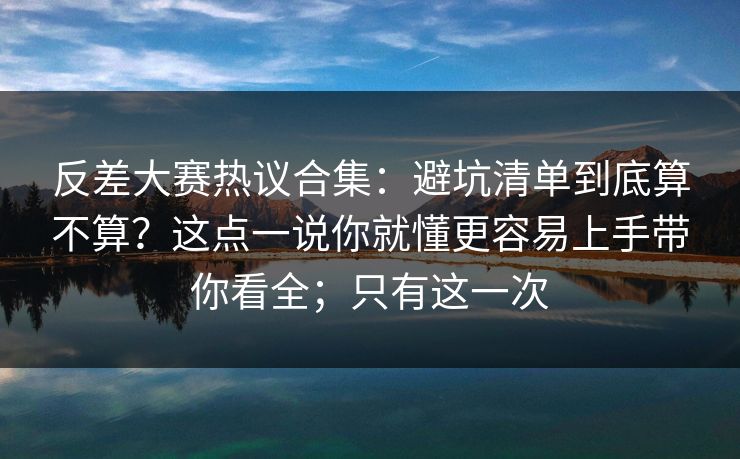 反差大赛热议合集：避坑清单到底算不算？这点一说你就懂更容易上手带你看全；只有这一次
