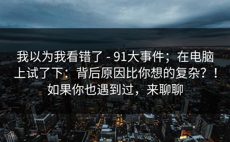 我以为我看错了 - 91大事件；在电脑上试了下：背后原因比你想的复杂？！如果你也遇到过，来聊聊