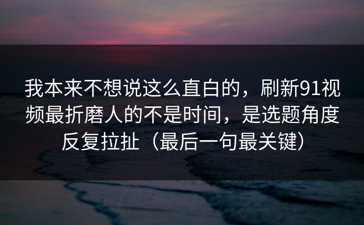 我本来不想说这么直白的，刷新91视频最折磨人的不是时间，是选题角度反复拉扯（最后一句最关键）
