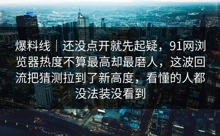 爆料线｜还没点开就先起疑，91网浏览器热度不算最高却最磨人，这波回流把猜测拉到了新高度，看懂的人都没法装没看到