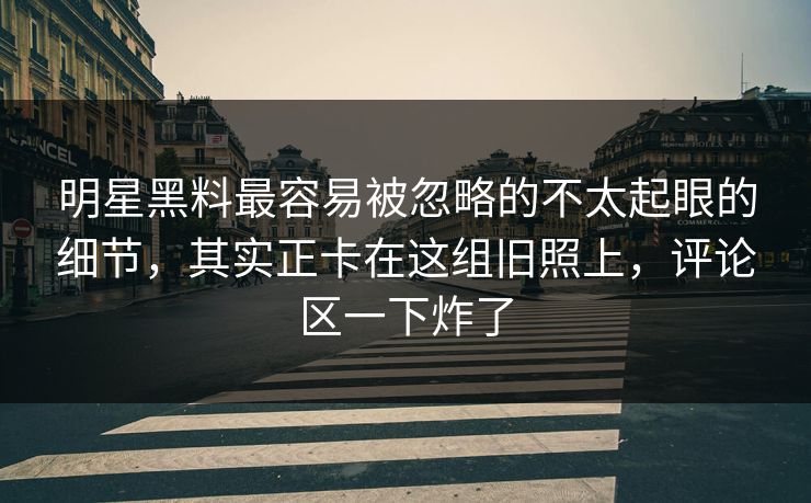 明星黑料最容易被忽略的不太起眼的细节,其实正卡在这组旧照上,评论区一下炸了