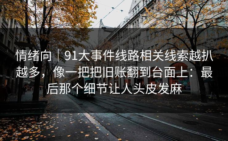情绪向｜91大事件线路相关线索越扒越多，像一把把旧账翻到台面上：最后那个细节让人头皮发麻