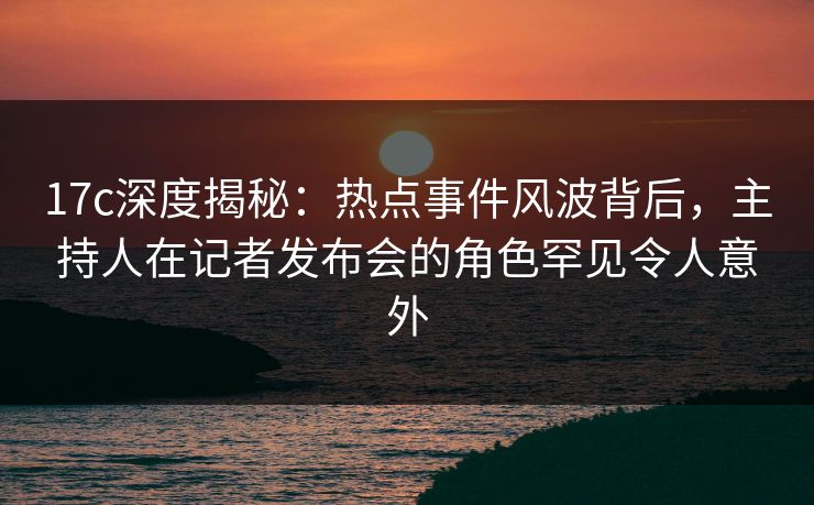 17c深度揭秘:热点事件风波背后,主持人在记者发布会的角色罕见令人意外 17c深度揭秘:热点事件风波背后,主持人在记者发布会的角色罕见令人意外