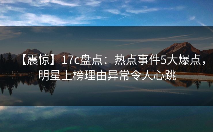 【震惊】17c盘点:热点事件5大爆点,明星上榜理由异常令人心跳 【震惊】17c盘点:热点事件5大爆点,明星上榜理由异常令人心跳