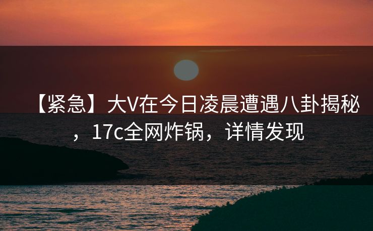 【紧急】大V在今日凌晨遭遇八卦揭秘，17c全网炸锅，详情发现