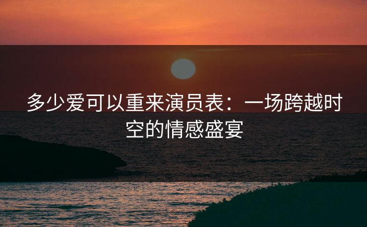 多少爱可以重来演员表：一场跨越时空的情感盛宴