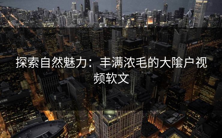 探索自然魅力：丰满浓毛的大隂户视频软文