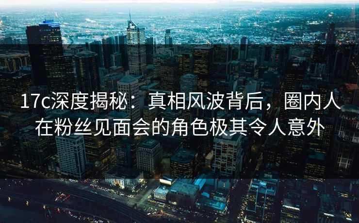 17c深度揭秘:真相风波背后,圈内人在粉丝见面会的角色极其令人意外 17c深度揭秘:真相风波背后,圈内人在粉丝见面会的角色极其令人意外