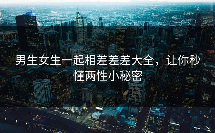 男生女生一起相差差差大全，让你秒懂两性小秘密