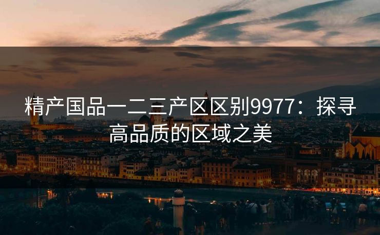 精产国品一二三产区区别9977：探寻高品质的区域之美