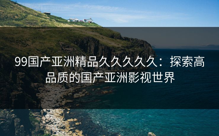 99国产亚洲精品久久久久久：探索高品质的国产亚洲影视世界