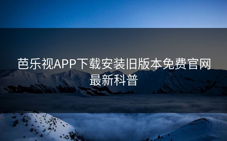 芭乐视APP下载安装旧版本免费官网最新科普