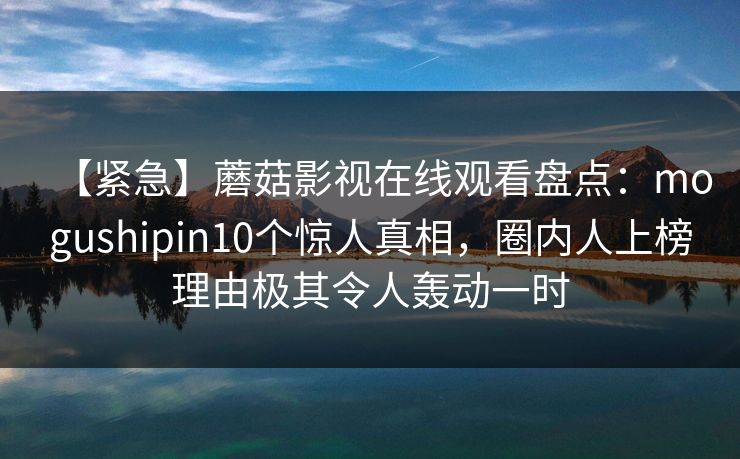 【紧急】蘑菇影视在线观看盘点：mogushipin10个惊人真相，圈内人上榜理由极其令人轰动一时