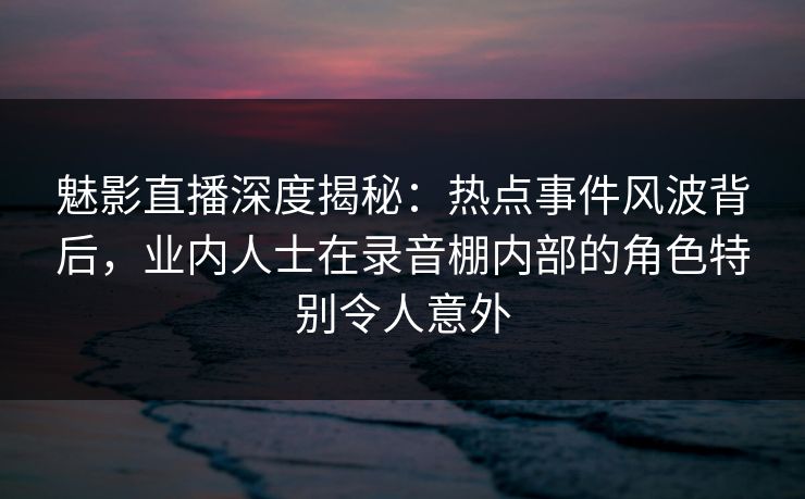魅影直播深度揭秘：热点事件风波背后，业内人士在录音棚内部的角色特别令人意外