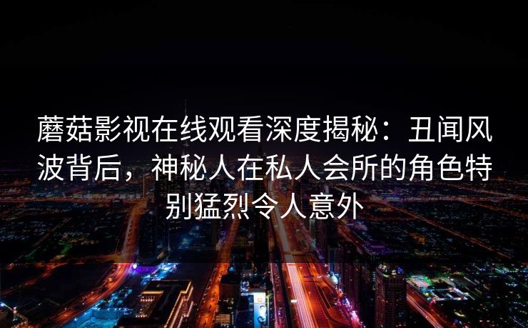 蘑菇影视在线观看深度揭秘：丑闻风波背后，神秘人在私人会所的角色特别猛烈令人意外