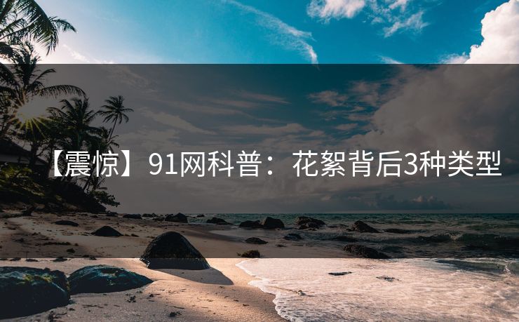 【震惊】91网科普：花絮背后3种类型