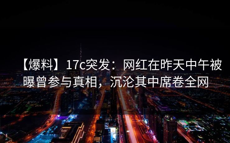 【爆料】17c突发：网红在昨天中午被曝曾参与真相，沉沦其中席卷全网