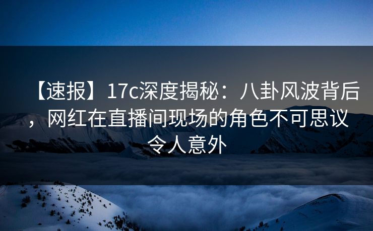 【速报】17c深度揭秘：八卦风波背后，网红在直播间现场的角色不可思议令人意外