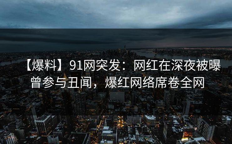 【爆料】91网突发：网红在深夜被曝曾参与丑闻，爆红网络席卷全网