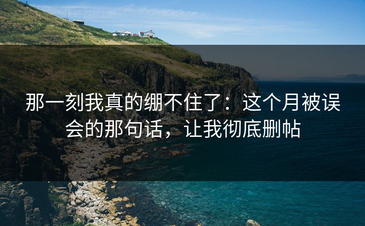那一刻我真的绷不住了:这个月被误会的那句话,让我彻底删帖