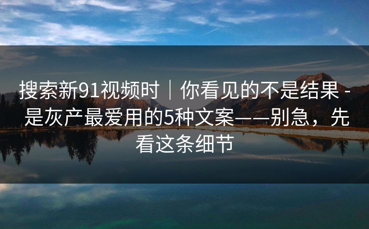 搜索新91视频时|你看见的不是结果 - 是灰产最爱用的5种文案——别急,先看这条细节 搜索新91视频时|你看见的不是结果 - 是灰产最爱用的5种文案——别急,先看这条细节