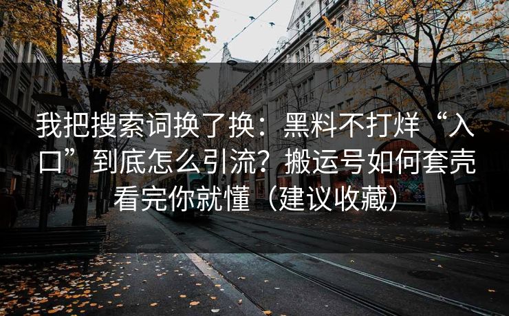 我把搜索词换了换：黑料不打烊“入口”到底怎么引流？搬运号如何套壳看完你就懂（建议收藏）